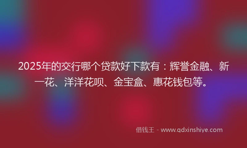 2025年的交行哪个贷款好下款有：辉誉金融、新一花、洋洋花呗、金宝盒、惠花钱包等。