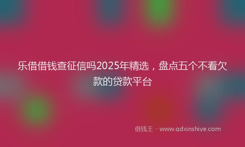 乐借借钱查征信吗2025年精选，盘点五个不看欠款的贷款平台