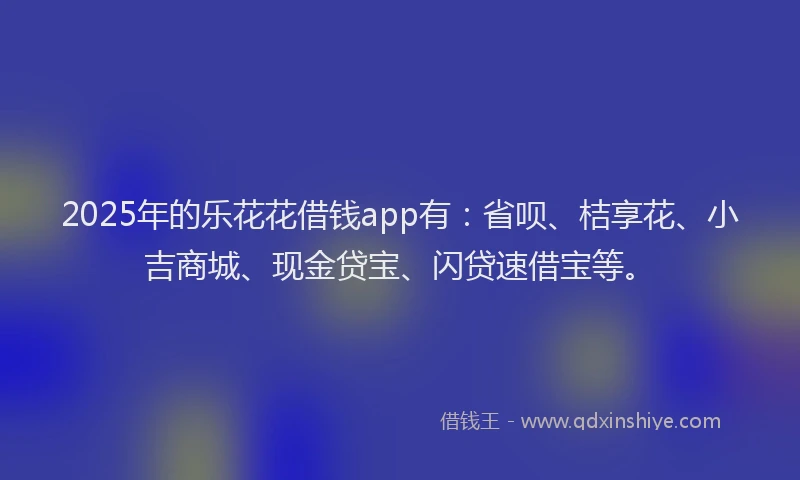 2025年的乐花花借钱app有：省呗、桔享花、小吉商城、现金贷宝、闪贷速借宝等。