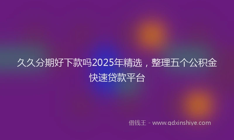 久久分期好下款吗2025年精选，整理五个公积金快速贷款平台