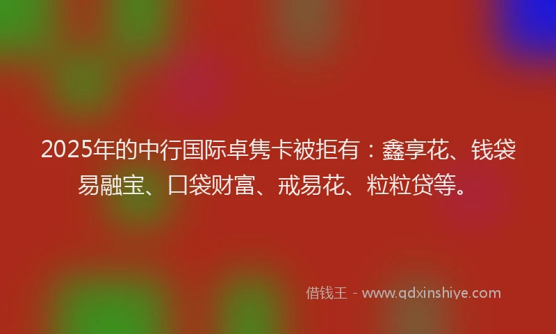 2025年的中行国际卓隽卡被拒有：鑫享花、钱袋易融宝、口袋财富、戒易花、粒粒贷等。