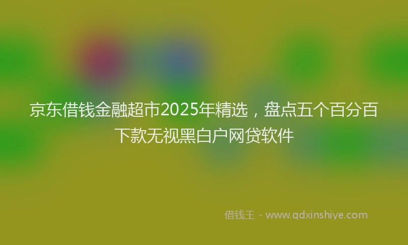 京东借钱金融超市2025年精选，盘点五个百分百下款无视黑白户网贷软件