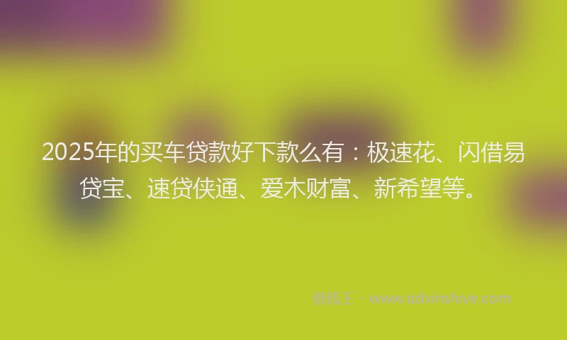 2025年的买车贷款好下款么有：极速花、闪借易贷宝、速贷侠通、爱木财富、新希望等。