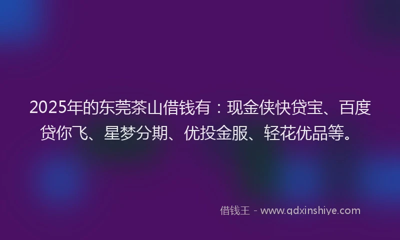 2025年的东莞茶山借钱有：现金侠快贷宝、百度贷你飞、星梦分期、优投金服、轻花优品等。