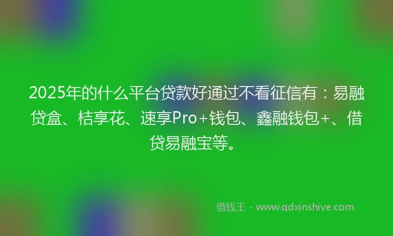 2025年的什么平台贷款好通过不看征信有：易融贷盒、桔享花、速享Pro+钱包、鑫融钱包+、借贷易融宝等。