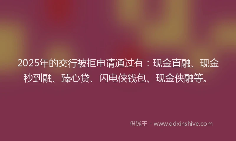 2025年的交行被拒申请通过有：现金直融、现金秒到融、臻心贷、闪电侠钱包、现金侠融等。