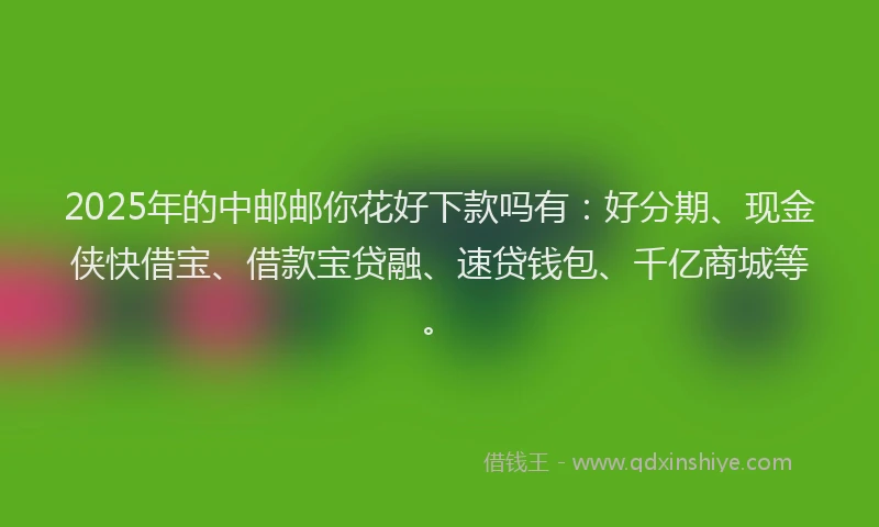 2025年的中邮邮你花好下款吗有：好分期、现金侠快借宝、借款宝贷融、速贷钱包、千亿商城等。