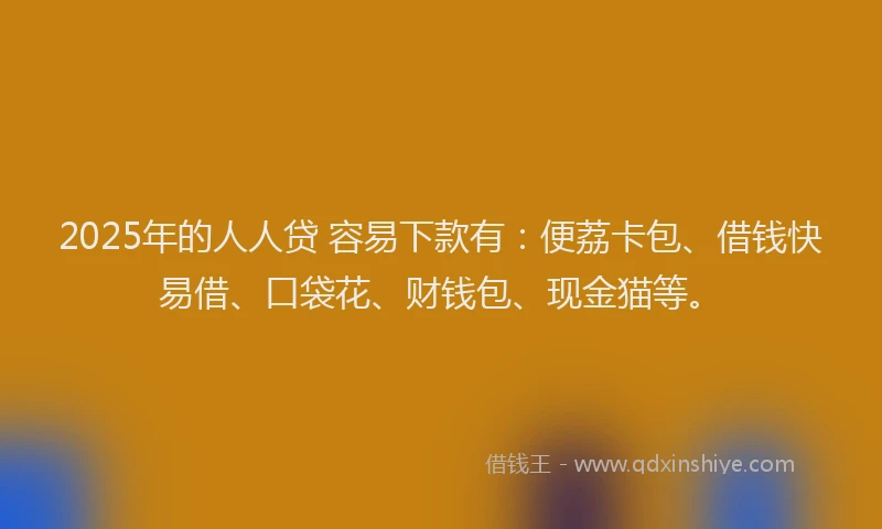2025年的人人贷 容易下款有：便荔卡包、借钱快易借、口袋花、财钱包、现金猫等。