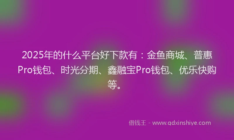 2025年的什么平台好下款有：金鱼商城、普惠Pro钱包、时光分期、鑫融宝Pro钱包、优乐快购等。