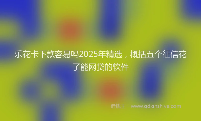 乐花卡下款容易吗2025年精选，概括五个征信花了能网贷的软件