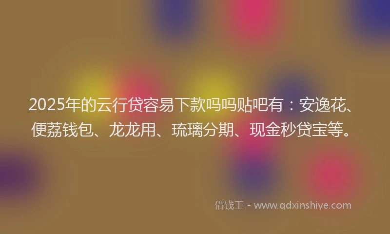 2025年的云行贷容易下款吗吗贴吧有：安逸花、便荔钱包、龙龙用、琉璃分期、现金秒贷宝等。