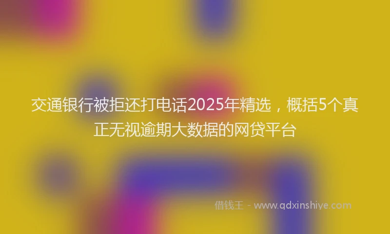 交通银行被拒还打电话2025年精选，概括5个真正无视逾期大数据的网贷平台