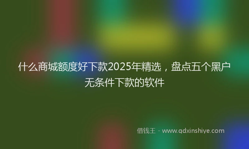 什么商城额度好下款2025年精选，盘点五个黑户无条件下款的软件