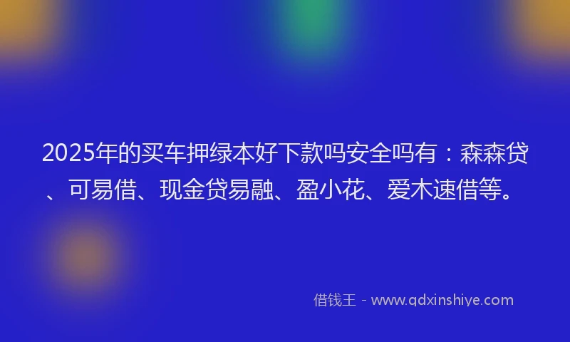 2025年的买车押绿本好下款吗安全吗有：森森贷、可易借、现金贷易融、盈小花、爱木速借等。