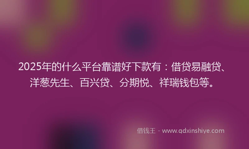 2025年的什么平台靠谱好下款有：借贷易融贷、洋葱先生、百兴贷、分期悦、祥瑞钱包等。