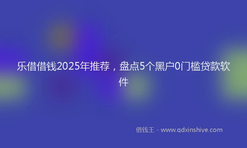 乐借借钱2025年推荐，盘点5个黑户0门槛贷款软件