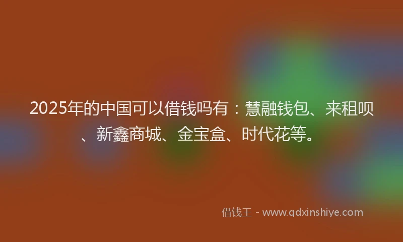 2025年的中国可以借钱吗有：慧融钱包、来租呗、新鑫商城、金宝盒、时代花等。