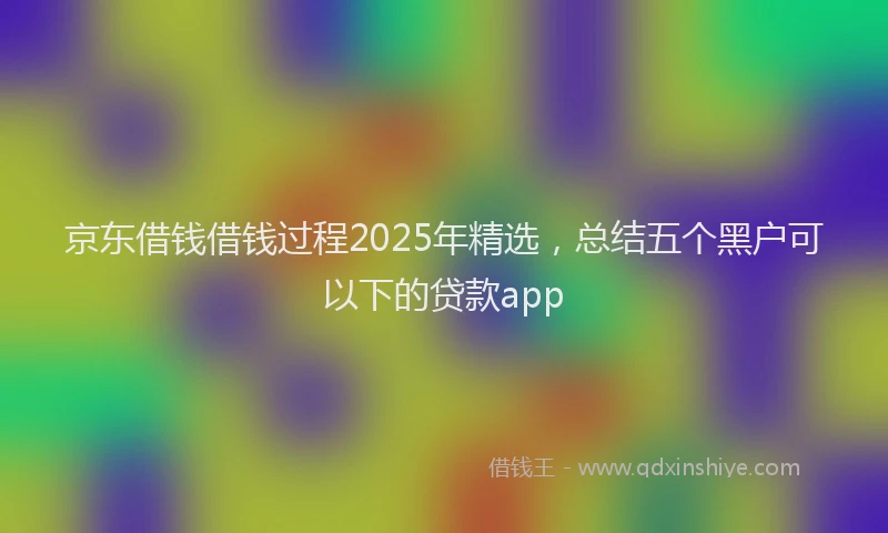 京东借钱借钱过程2025年精选，总结五个黑户可以下的贷款app