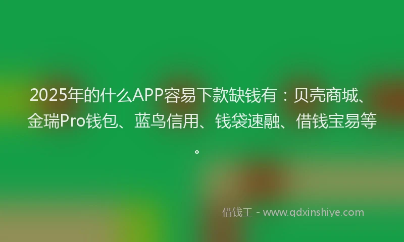 2025年的什么APP容易下款缺钱有：贝壳商城、金瑞Pro钱包、蓝鸟信用、钱袋速融、借钱宝易等。