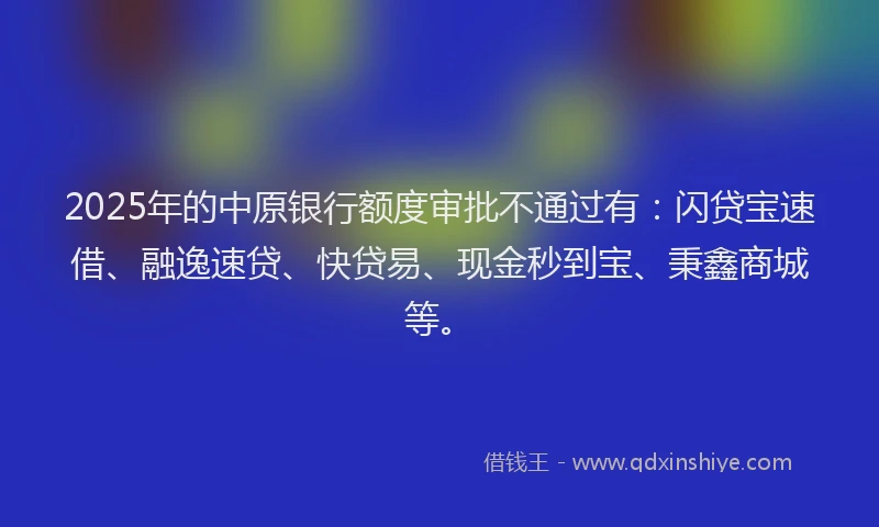 2025年的中原银行额度审批不通过有：闪贷宝速借、融逸速贷、快贷易、现金秒到宝、秉鑫商城等。