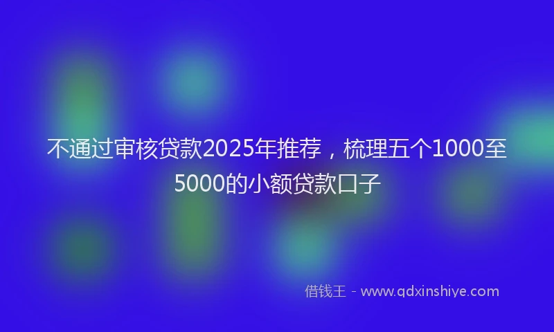 不通过审核贷款2025年推荐，梳理五个1000至5000的小额贷款口子