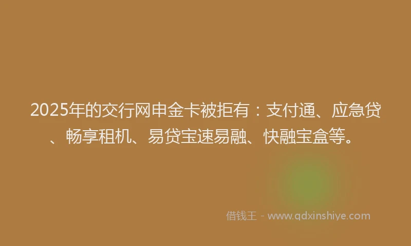 2025年的交行网申金卡被拒有：支付通、应急贷、畅享租机、易贷宝速易融、快融宝盒等。