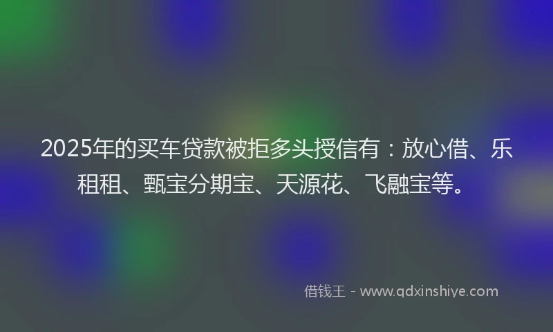 2025年的买车贷款被拒多头授信有：放心借、乐租租、甄宝分期宝、天源花、飞融宝等。