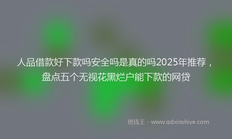人品借款好下款吗安全吗是真的吗2025年推荐，盘点五个无视花黑烂户能下款的网贷