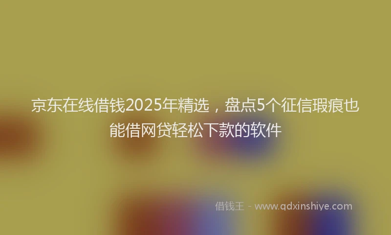 京东在线借钱2025年精选，盘点5个征信瑕疵也能借网贷轻松下款的软件