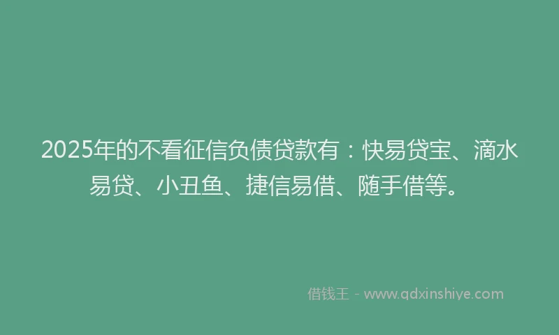 2025年的不看征信负债贷款有：快易贷宝、滴水易贷、小丑鱼、捷信易借、随手借等。