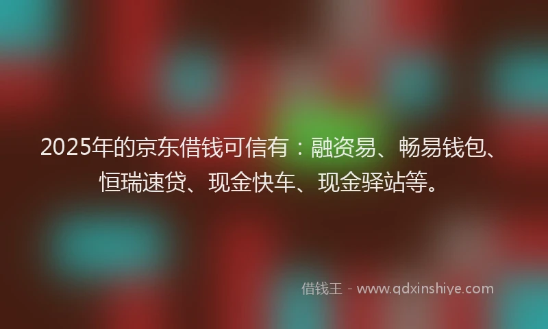 2025年的京东借钱可信有：融资易、畅易钱包、恒瑞速贷、现金快车、现金驿站等。