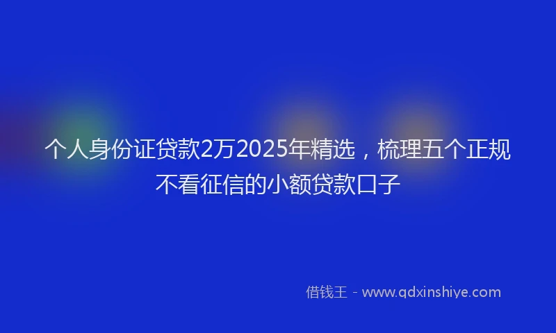 个人身份证贷款2万2025年精选，梳理五个正规不看征信的小额贷款口子