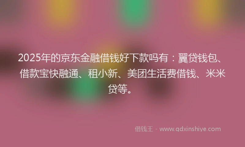 2025年的京东金融借钱好下款吗有：翼贷钱包、借款宝快融通、租小新、美团生活费借钱、米米贷等。