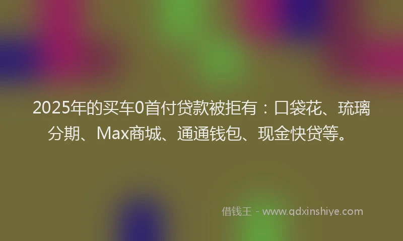 2025年的买车0首付贷款被拒有：口袋花、琉璃分期、Max商城、通通钱包、现金快贷等。