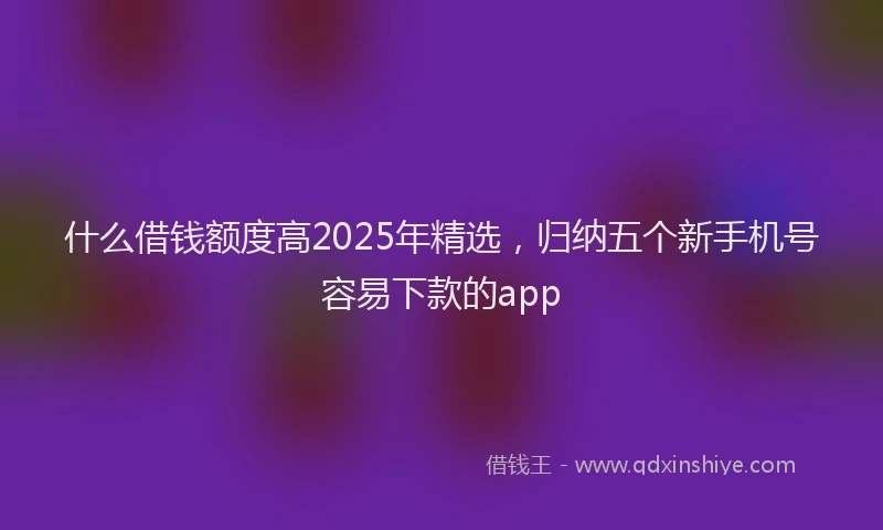 什么借钱额度高2025年精选，归纳五个新手机号容易下款的app