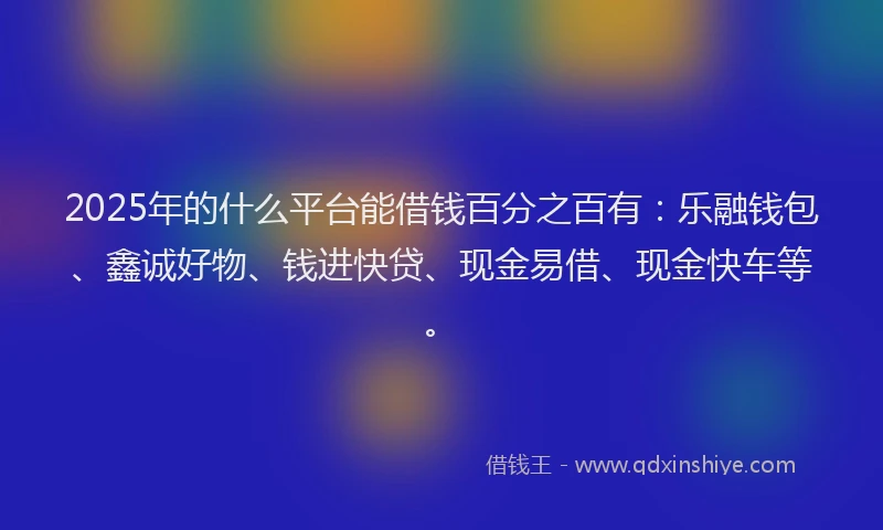 2025年的什么平台能借钱百分之百有：乐融钱包、鑫诚好物、钱进快贷、现金易借、现金快车等。