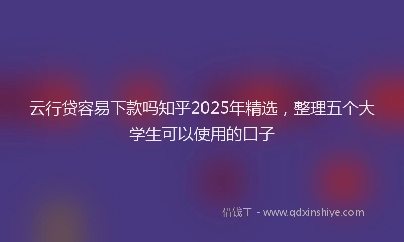 云行贷容易下款吗知乎2025年精选，整理五个大学生可以使用的口子