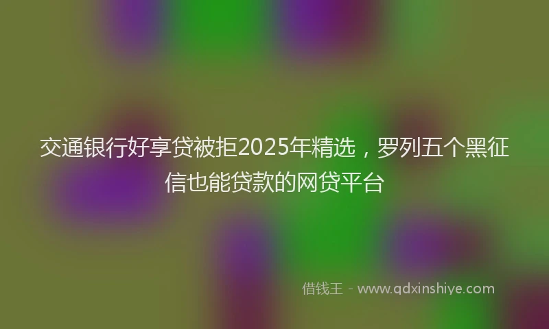 交通银行好享贷被拒2025年精选，罗列五个黑征信也能贷款的网贷平台