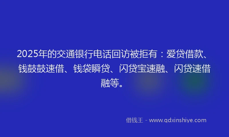 2025年的交通银行电话回访被拒有：爱贷借款、钱鼓鼓速借、钱袋瞬贷、闪贷宝速融、闪贷速借融等。