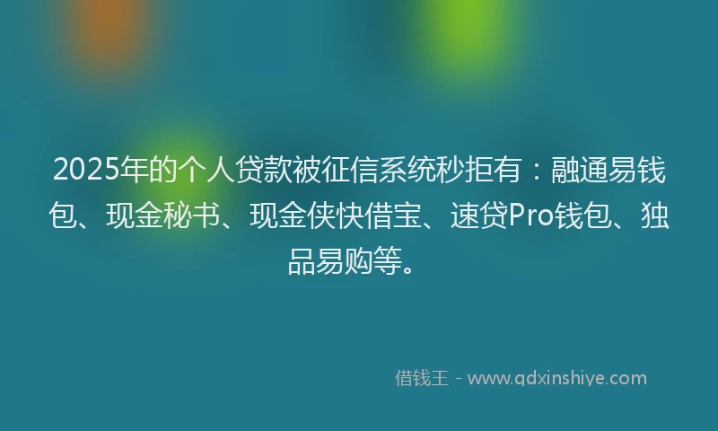 2025年的个人贷款被征信系统秒拒有：融通易钱包、现金秘书、现金侠快借宝、速贷Pro钱包、独品易购等。