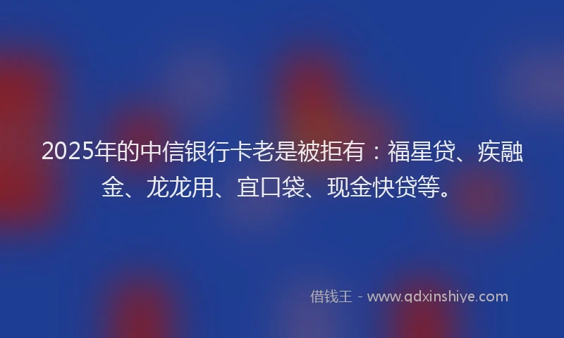 2025年的中信银行卡老是被拒有：福星贷、疾融金、龙龙用、宜口袋、现金快贷等。