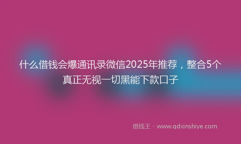 什么借钱会爆通讯录微信2025年推荐，整合5个真正无视一切黑能下款口子