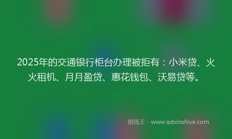 2025年的交通银行柜台办理被拒有：小米贷、火火租机、月月盈贷、惠花钱包、沃易贷等。