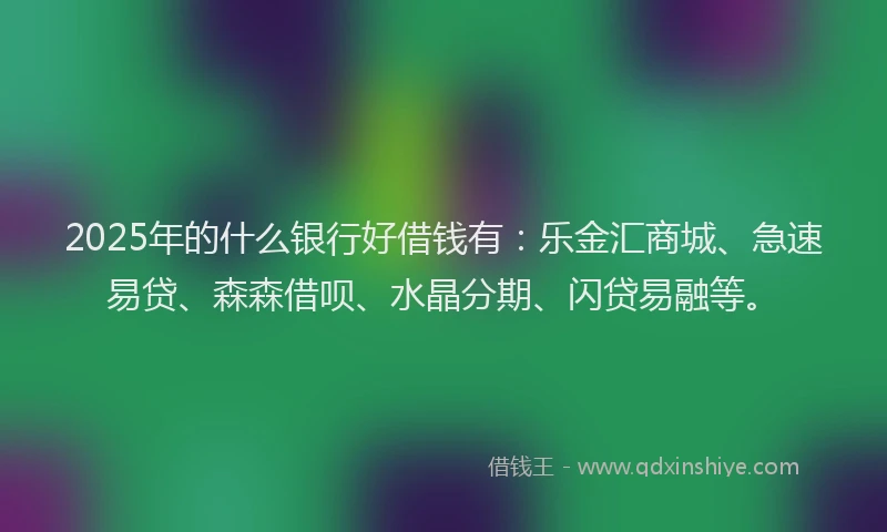 2025年的什么银行好借钱有：乐金汇商城、急速易贷、森森借呗、水晶分期、闪贷易融等。