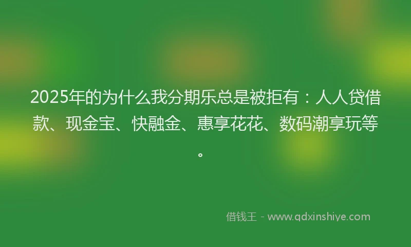 2025年的为什么我分期乐总是被拒有：人人贷借款、现金宝、快融金、惠享花花、数码潮享玩等。