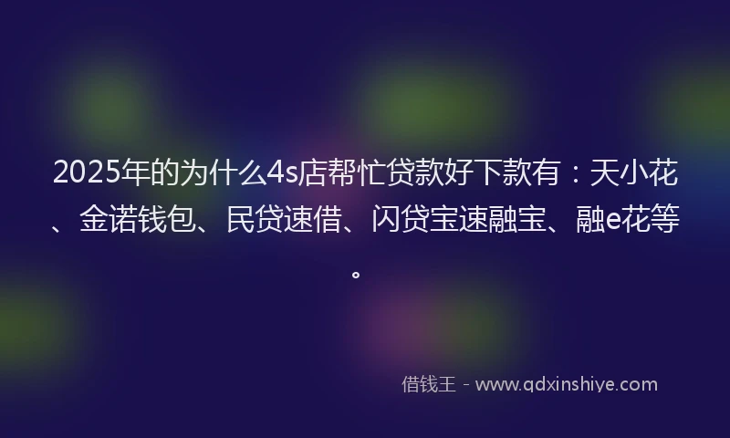 2025年的为什么4s店帮忙贷款好下款有：天小花、金诺钱包、民贷速借、闪贷宝速融宝、融e花等。