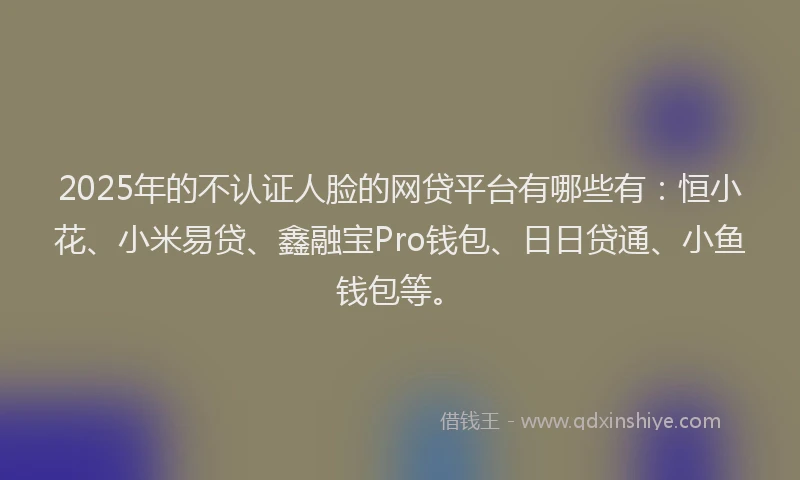 2025年的不认证人脸的网贷平台有哪些有：恒小花、小米易贷、鑫融宝Pro钱包、日日贷通、小鱼钱包等。