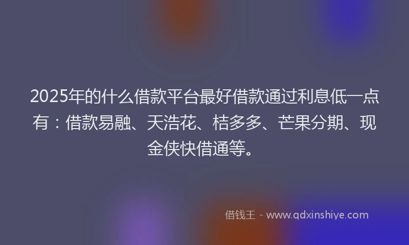 2025年的什么借款平台最好借款通过利息低一点有：借款易融、天浩花、桔多多、芒果分期、现金侠快借通等。
