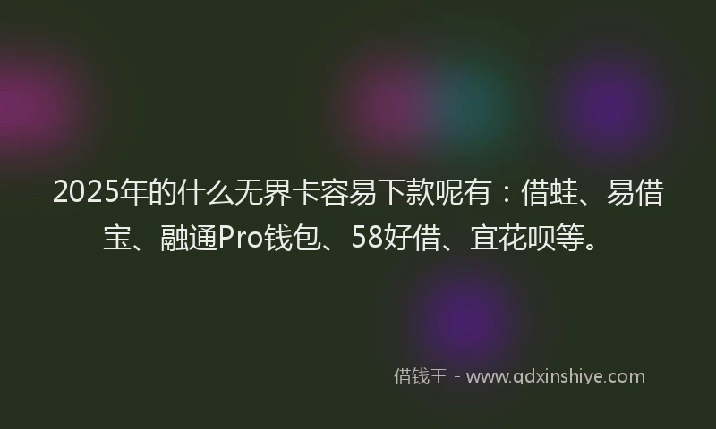 2025年的什么无界卡容易下款呢有：借蛙、易借宝、融通Pro钱包、58好借、宜花呗等。