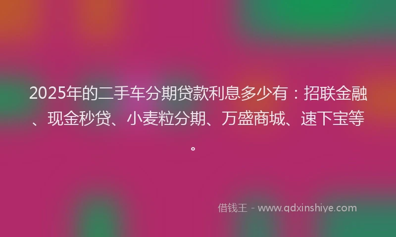 2025年的二手车分期贷款利息多少有：招联金融、现金秒贷、小麦粒分期、万盛商城、速下宝等。